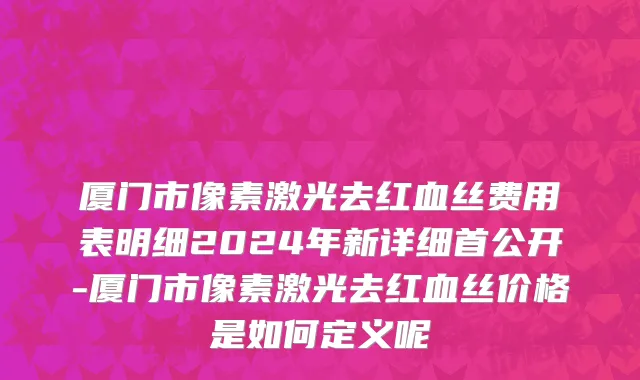 厦门市像素激光去红血丝费用表明细2024年新详细首公开-厦门市像素激光去红血丝价格是如何定义呢