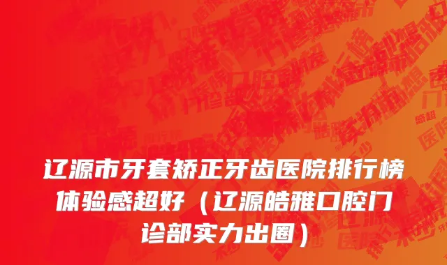 辽源市牙套矫正牙齿医院排行榜体验感超好（辽源皓雅口腔门诊部实力出圈）