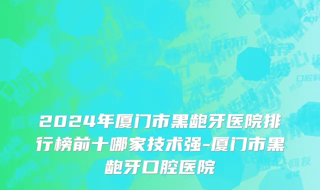2024年厦门市黑龅牙医院排行榜前十哪家技术强-厦门市黑龅牙口腔医院