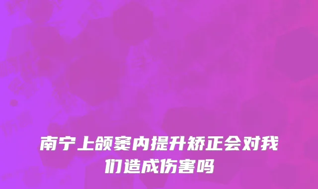 南宁上颌窦内提升矫正会对我们造成伤害吗