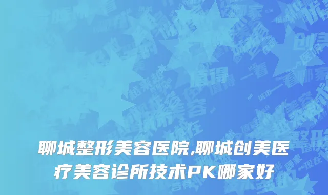 聊城整形美容医院,聊城创美医疗美容诊所技术PK哪家好