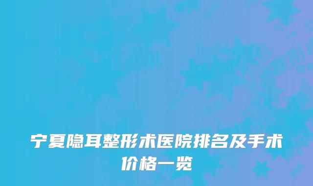 宁夏隐耳整形术医院排名及手术价格一览