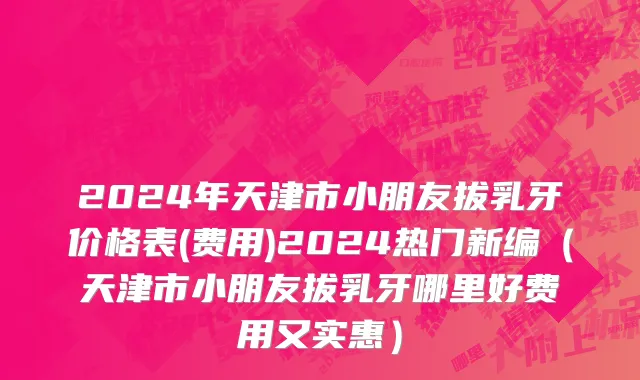 2024年天津市小朋友拔乳牙价格表(费用)2024热门新编（天津市小朋友拔乳牙哪里好费用又实惠）