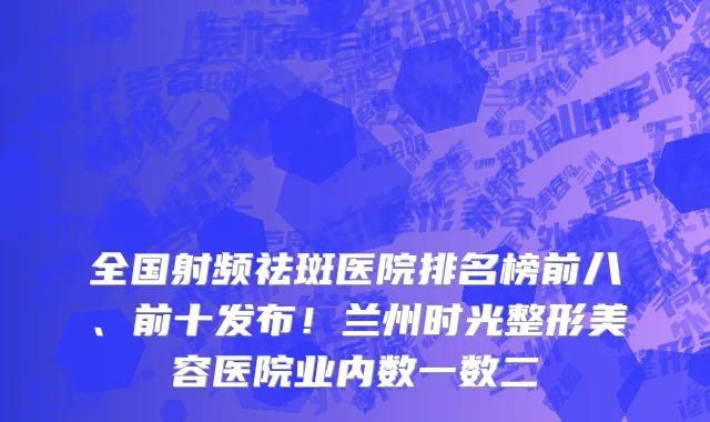 全国射频祛斑医院排名榜前八、前十发布！兰州时光整形美容医院业内数一数二