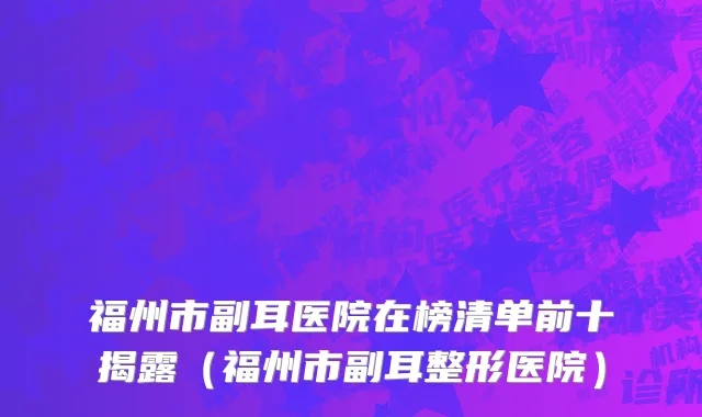 福州市副耳医院在榜清单前十揭露（福州市副耳整形医院）