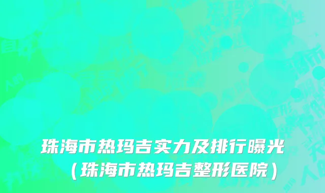 珠海市热玛吉实力及排行曝光（珠海市热玛吉整形医院）