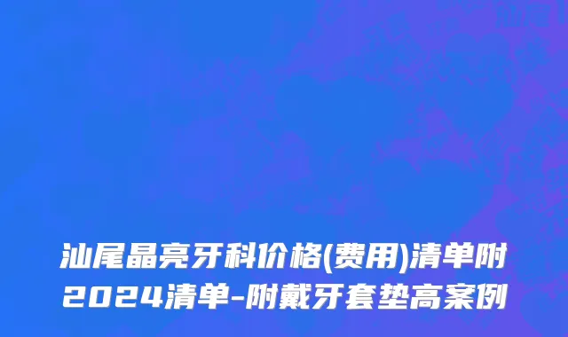汕尾晶亮牙科价格(费用)清单附2024清单-附戴牙套垫高案例