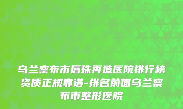 乌兰察布市唇珠再造医院排行榜资质正规靠谱-排名前面乌兰察布市整形医院