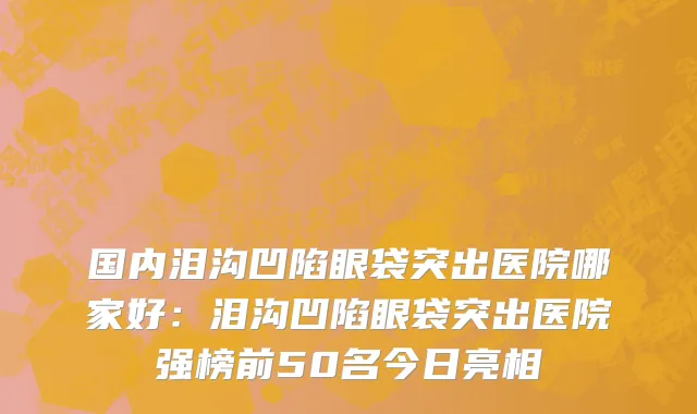 国内泪沟凹陷眼袋突出医院哪家好：泪沟凹陷眼袋突出医院强榜前50名今日亮相