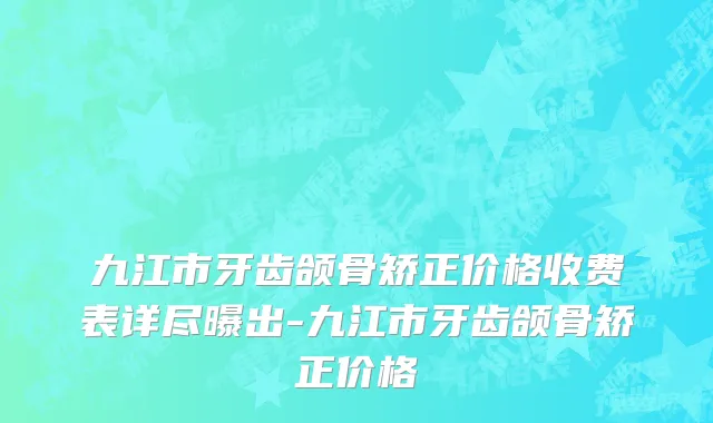 九江市牙齿颌骨矫正价格收费表详尽曝出-九江市牙齿颌骨矫正价格