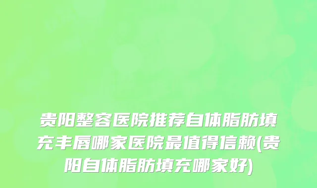 贵阳整容医院推荐自体脂肪填充丰唇哪家医院最值得信赖(贵阳自体脂肪填充哪家好)