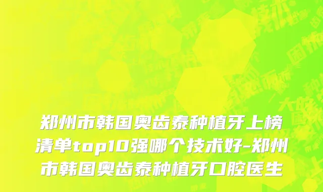 郑州市韩国奥齿泰种植牙上榜清单top10强哪个技术好-郑州市韩国奥齿泰种植牙口腔医生