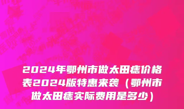 2024年鄂州市做太田痣价格表2024版特惠来袭（鄂州市做太田痣实际费用是多少）
