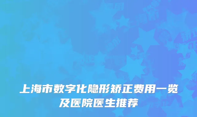 上海市数字化隐形矫正费用一览及医院医生推荐