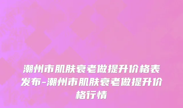 潮州市肌肤衰老做提升价格表发布-潮州市肌肤衰老做提升价格行情