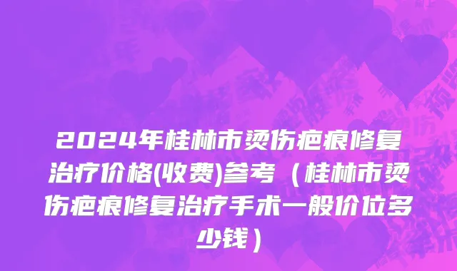 2024年桂林市烫伤疤痕修复治疗价格(收费)参考（桂林市烫伤疤痕修复治疗手术一般价位多少钱）