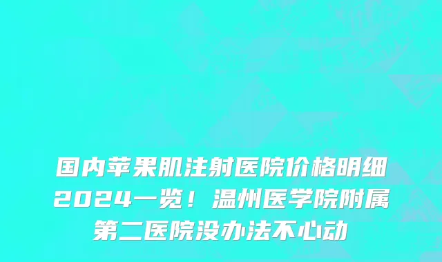 国内苹果肌注射医院价格明细2024一览!温州医学院附属第二医院没办法不心动