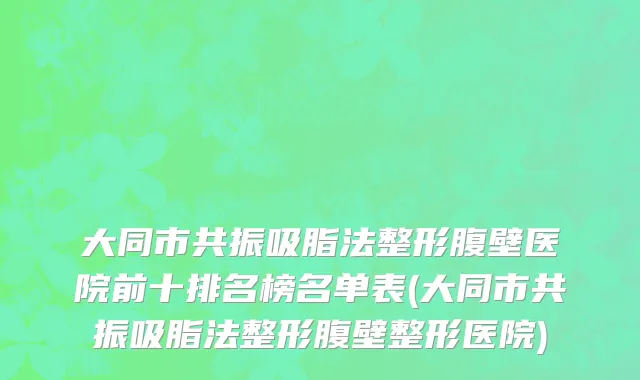 大同市共振吸脂法整形腹壁医院前十排名榜名单表(大同市共振吸脂法整形腹壁整形医院)