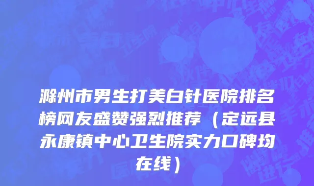滁州市男生打美白针医院排名榜网友盛赞强烈推荐（定远县永康镇中心卫生院实力口碑均在线）
