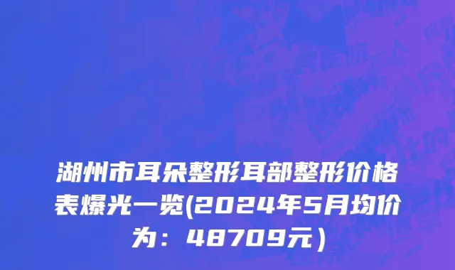 湖州市耳朵整形耳部整形价格表爆光一览(2024年5月均价为：48709元）