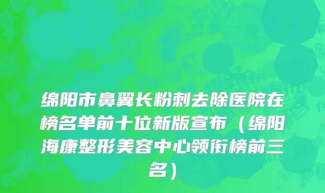 绵阳市鼻翼长粉刺去除医院在榜名单前十位新版宣布（绵阳海康整形美容中心领衔榜前三名）