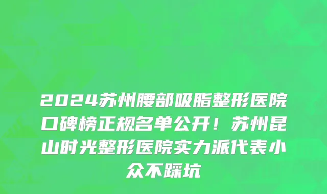 2024苏州腰部吸脂整形医院口碑榜正规名单公开!苏州昆山时光整形医院实力派代表小众不踩坑