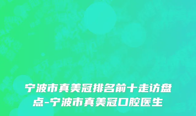 宁波市真美冠排名前十走访盘点-宁波市真美冠口腔医生