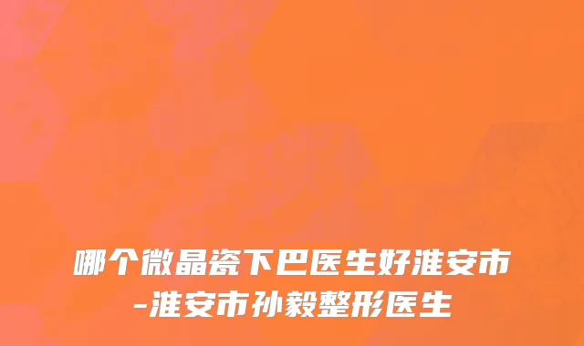 哪个微晶瓷下巴医生好淮安市-淮安市孙毅整形医生