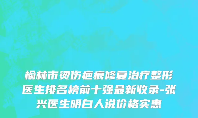 榆林市烫伤疤痕修复治疗整形医生排名榜前十强最新收录-张兴医生明白人说价格实惠