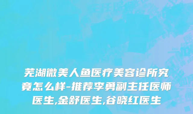芜湖微美人鱼医疗美容诊所究竟怎么样-推荐李勇副主任医师医生,金舒医生,谷晓红医生