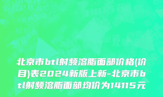 北京市btl射频溶脂面部价格(价目)表2024新版上新-北京市btl射频溶脂面部均价为14115元