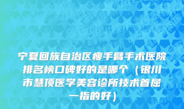 宁夏回族自治区瘦手臂手术医院排名榜口碑好的是哪个（银川市慧顶医学美容诊所技术首屈一指的好）