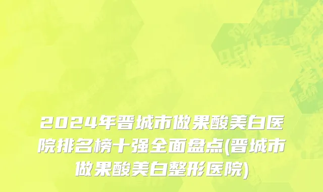 2024年晋城市做果酸美白医院排名榜十强全面盘点(晋城市做果酸美白整形医院)