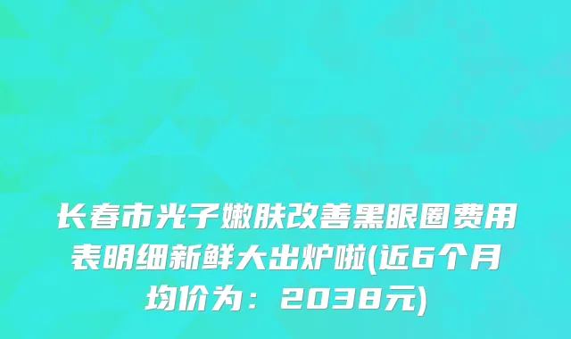 长春市光子嫩肤改善黑眼圈费用表明细新鲜大出炉啦(近6个月均价为：2038元)