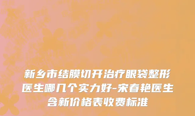 新乡市结膜切开治疗眼袋整形医生哪几个实力好-宋春艳医生含新价格表收费标准