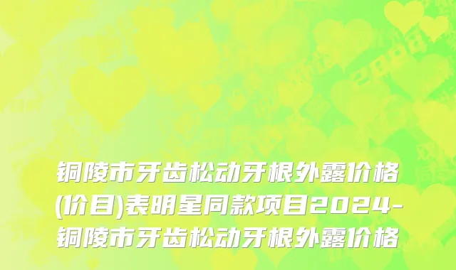 铜陵市牙齿松动牙根外露价格(价目)表明星同款项目2024-铜陵市牙齿松动牙根外露价格