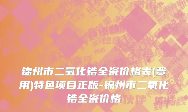 锦州市二氧化锆全瓷价格表(费用)特色项目正版-锦州市二氧化锆全瓷价格
