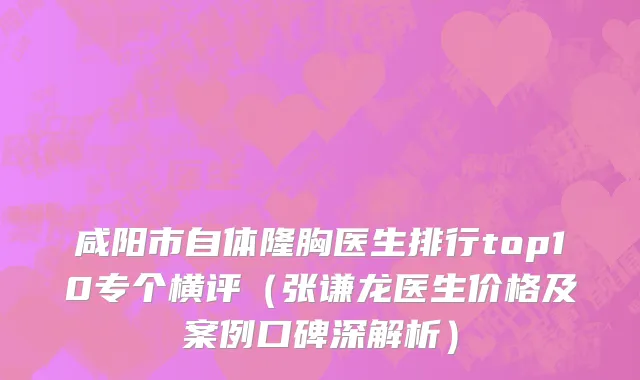 咸阳市自体隆胸医生排行top10专个横评（张谦龙医生价格及案例口碑深解析）