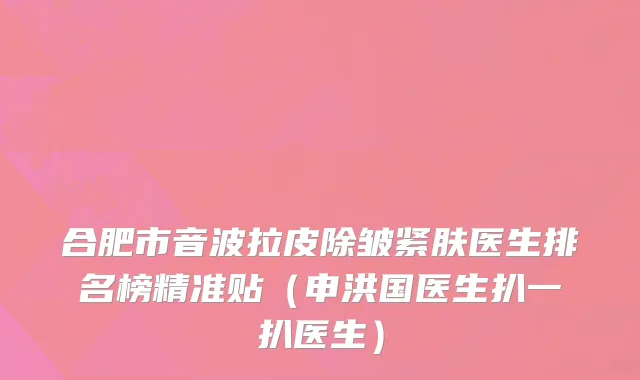 合肥市音波拉皮除皱紧肤医生排名榜精准贴（申洪国医生扒一扒医生）