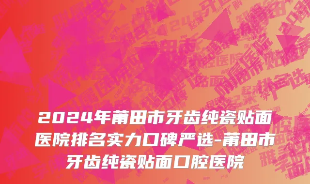 2024年莆田市牙齿纯瓷贴面医院排名实力口碑严选-莆田市牙齿纯瓷贴面口腔医院