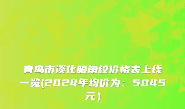 青岛市淡化眼角纹价格表上线一览(2024年均价为：5045元）