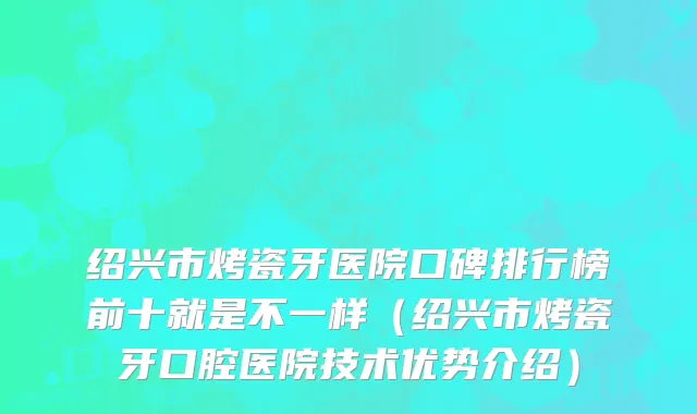 绍兴市烤瓷牙医院口碑排行榜前十就是不一样（绍兴市烤瓷牙口腔医院技术优势介绍）