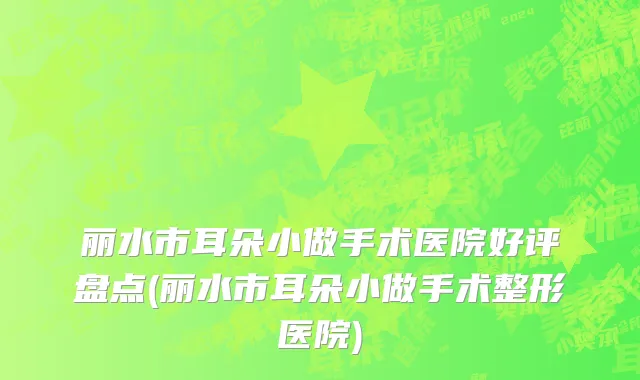丽水市耳朵小做手术医院好评盘点(丽水市耳朵小做手术整形医院)