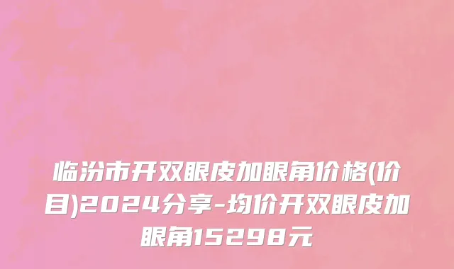 临汾市开双眼皮加眼角价格(价目)2024分享-均价开双眼皮加眼角15298元