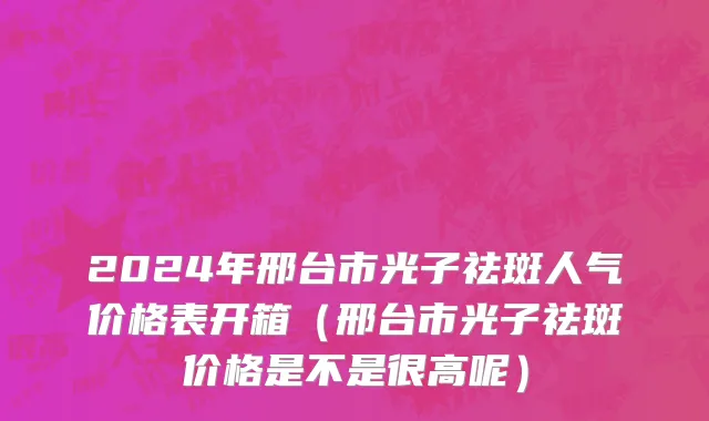 2024年邢台市光子祛斑人气价格表开箱（邢台市光子祛斑价格是不是很高呢）