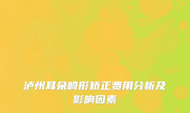 泸州耳朵畸形矫正费用分析及影响因素