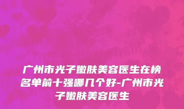 广州市光子嫩肤美容医生在榜名单前十强哪几个好-广州市光子嫩肤美容医生
