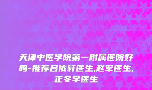 天津中医学院第一附属医院好吗-推荐吕依轩医生,赵军医生,正冬学医生