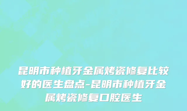 昆明市种植牙金属烤瓷修复比较好的医生盘点-昆明市种植牙金属烤瓷修复口腔医生