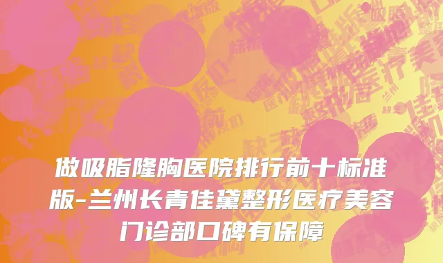 做吸脂隆胸医院排行前十标准版-兰州长青佳黛整形医疗美容门诊部口碑有保障